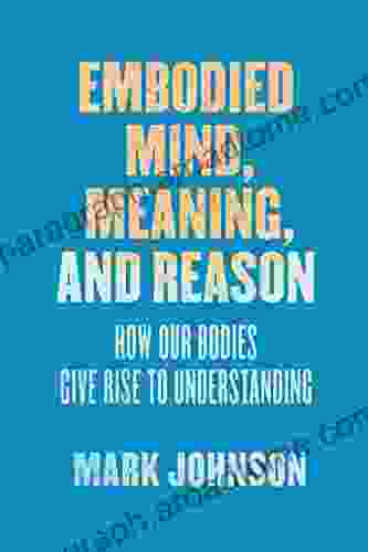 Embodied Mind Meaning And Reason: How Our Bodies Give Rise To Understanding