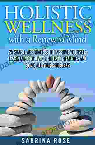 Holistic Wellness with a Renewed Mind: 25 Simple Approaches to Improve Yourself: Learn Mindful Living Holistic Remedies and Solve All Your Problems (Holistic Holistic Remedies Solve Your Problems)