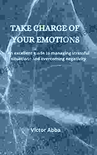 TAKE CHARGE OF YOUR EMOTIONS: An Excellent Guide To Managing Stressful Situations And Overcoming Negativity